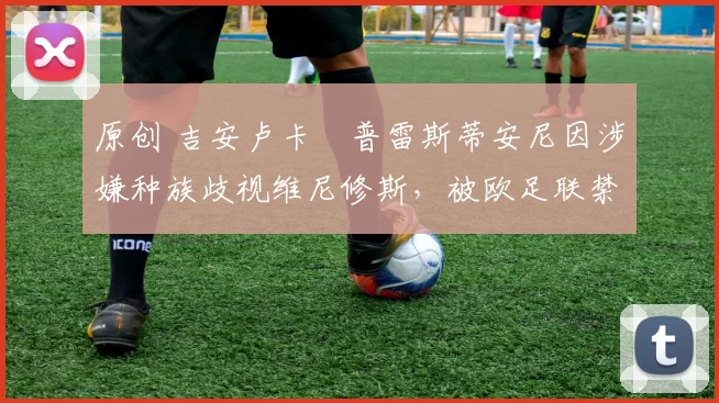 原创 吉安卢卡・普雷斯蒂安尼因涉嫌种族歧视维尼修斯，被欧足联禁赛