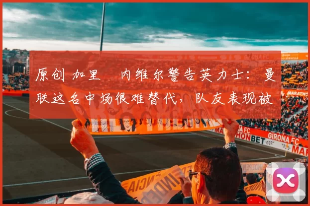 原创 加里・内维尔警告英力士：曼联这名中场很难替代，队友表现被赞 “离谱”