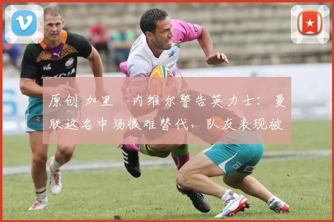 原创 加里・内维尔警告英力士：曼联这名中场很难替代，队友表现被赞 “离谱”