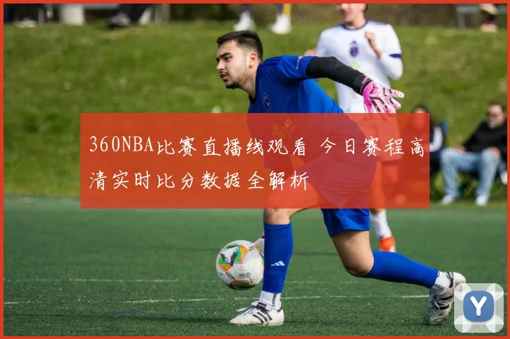 360NBA比赛直播线观看 今日赛程高清实时比分数据全解析