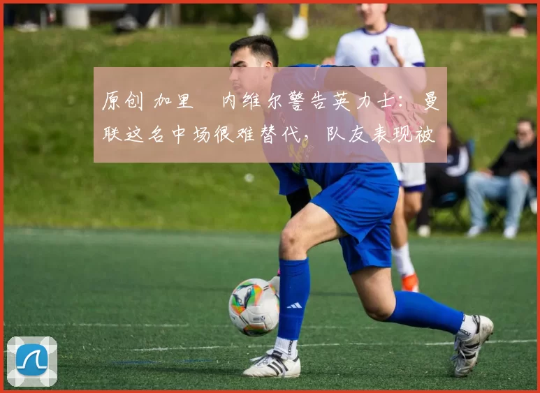 原创 加里・内维尔警告英力士：曼联这名中场很难替代，队友表现被赞 “离谱”