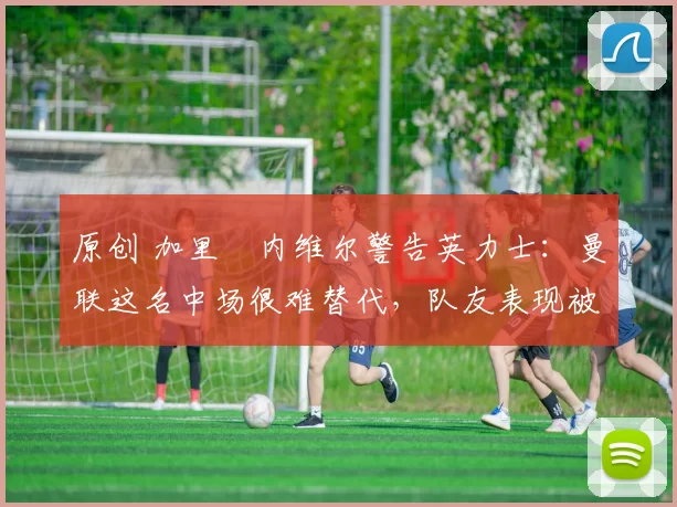 原创 加里・内维尔警告英力士：曼联这名中场很难替代，队友表现被赞 “离谱”