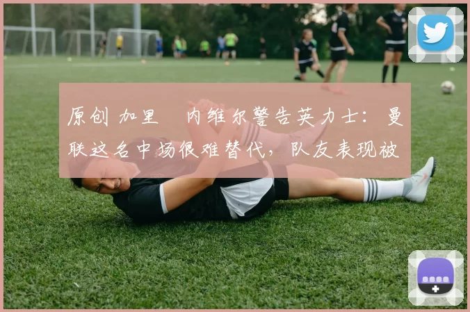 原创 加里・内维尔警告英力士：曼联这名中场很难替代，队友表现被赞 “离谱”