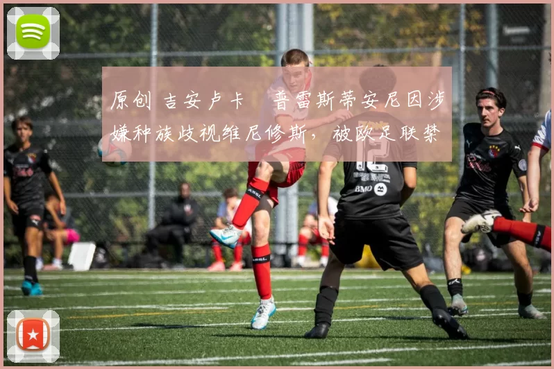原创 吉安卢卡・普雷斯蒂安尼因涉嫌种族歧视维尼修斯，被欧足联禁赛