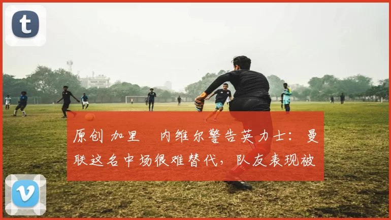 原创 加里・内维尔警告英力士：曼联这名中场很难替代，队友表现被赞 “离谱”