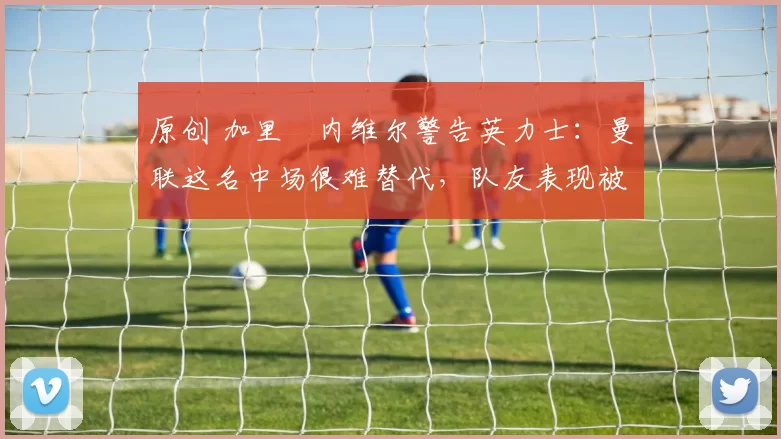 原创 加里・内维尔警告英力士：曼联这名中场很难替代，队友表现被赞 “离谱”