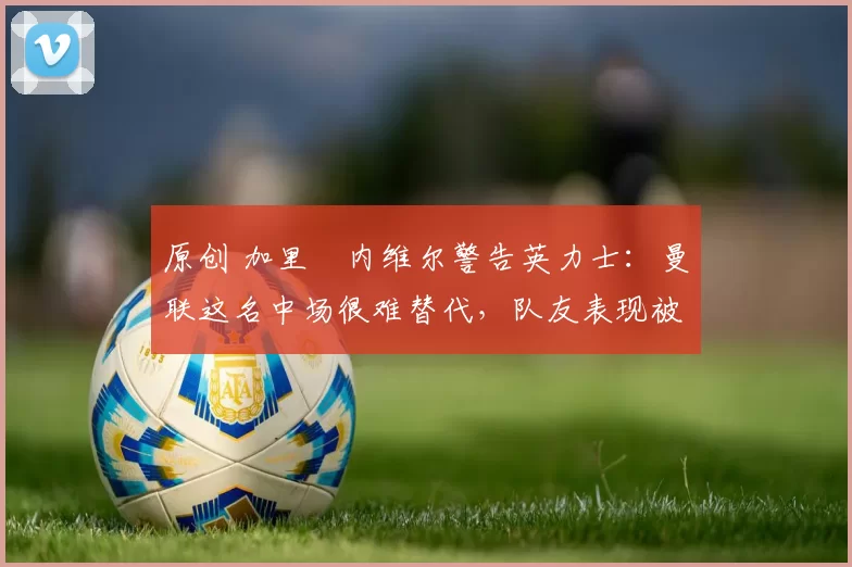 原创 加里・内维尔警告英力士：曼联这名中场很难替代，队友表现被赞 “离谱”