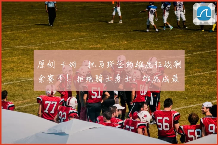 原创 卡姆・托马斯签约雄鹿征战剩余赛季！拒绝骑士勇士，雄鹿成最优选