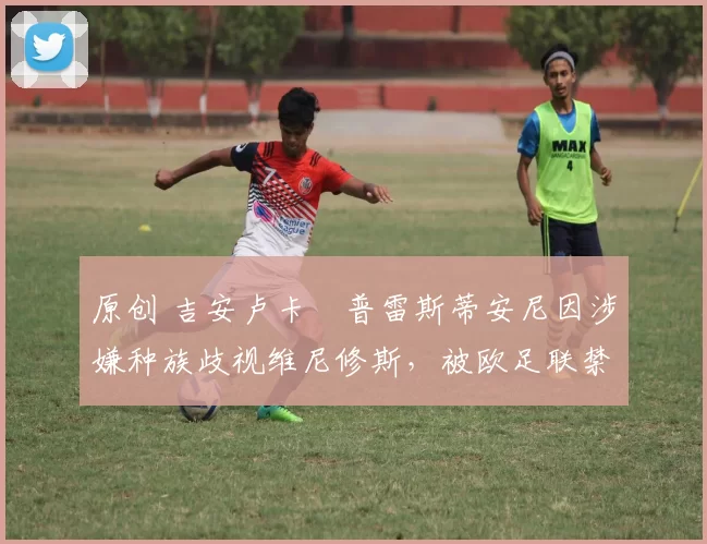原创 吉安卢卡・普雷斯蒂安尼因涉嫌种族歧视维尼修斯，被欧足联禁赛