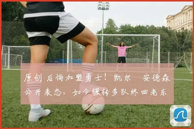 原创 后悔加盟勇士！凯尔・安德森公开表态，如今辗转多队终回老东家