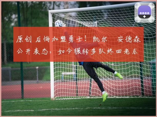 原创 后悔加盟勇士!凯尔・安德森公开表态,如今辗转多队终回老东家