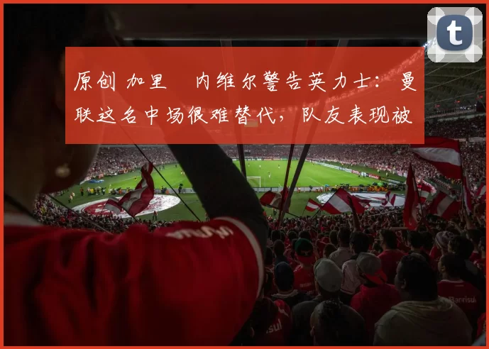 原创 加里・内维尔警告英力士：曼联这名中场很难替代，队友表现被赞 “离谱”