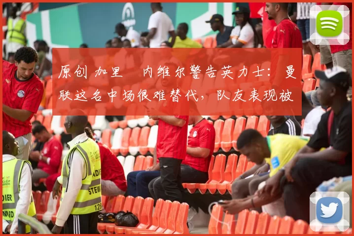 原创 加里・内维尔警告英力士：曼联这名中场很难替代，队友表现被赞 “离谱”