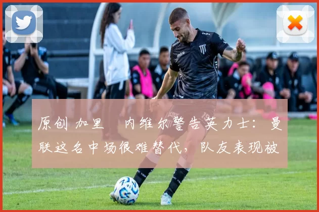 原创 加里・内维尔警告英力士：曼联这名中场很难替代，队友表现被赞 “离谱”