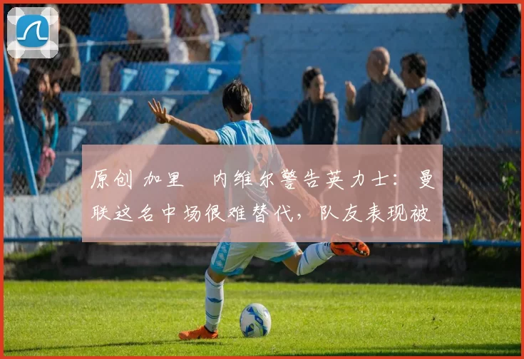 原创 加里・内维尔警告英力士：曼联这名中场很难替代，队友表现被赞 “离谱”