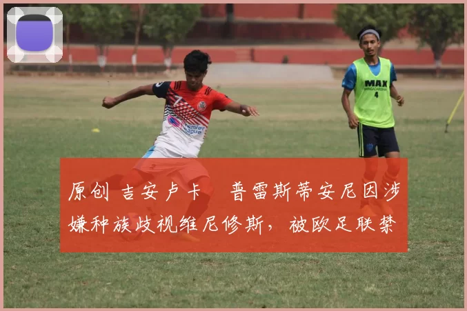 原创 吉安卢卡・普雷斯蒂安尼因涉嫌种族歧视维尼修斯，被欧足联禁赛