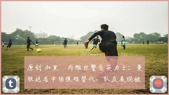 原创 加里・内维尔警告英力士：曼联这名中场很难替代，队友表现被赞 “离谱”