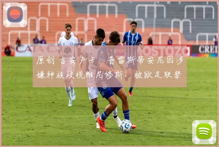 原创 吉安卢卡・普雷斯蒂安尼因涉嫌种族歧视维尼修斯，被欧足联禁赛