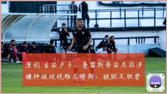 原创 吉安卢卡・普雷斯蒂安尼因涉嫌种族歧视维尼修斯，被欧足联禁赛