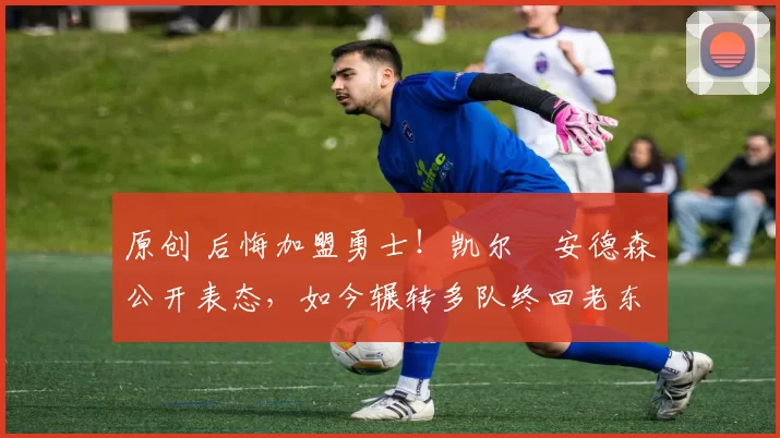 原创 后悔加盟勇士!凯尔・安德森公开表态,如今辗转多队终回老东家