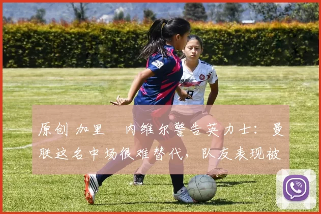 原创 加里・内维尔警告英力士：曼联这名中场很难替代，队友表现被赞 “离谱”