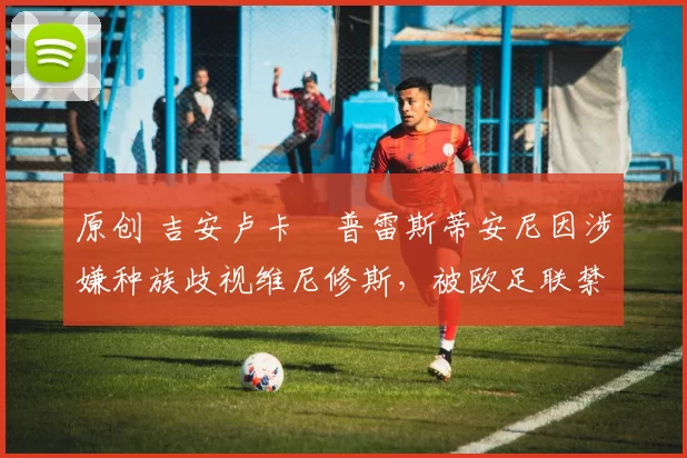 原创 吉安卢卡・普雷斯蒂安尼因涉嫌种族歧视维尼修斯，被欧足联禁赛