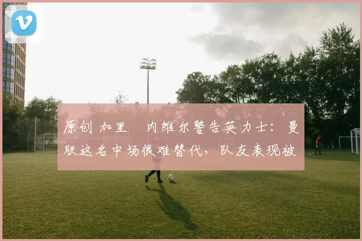 原创 加里・内维尔警告英力士：曼联这名中场很难替代，队友表现被赞 “离谱”