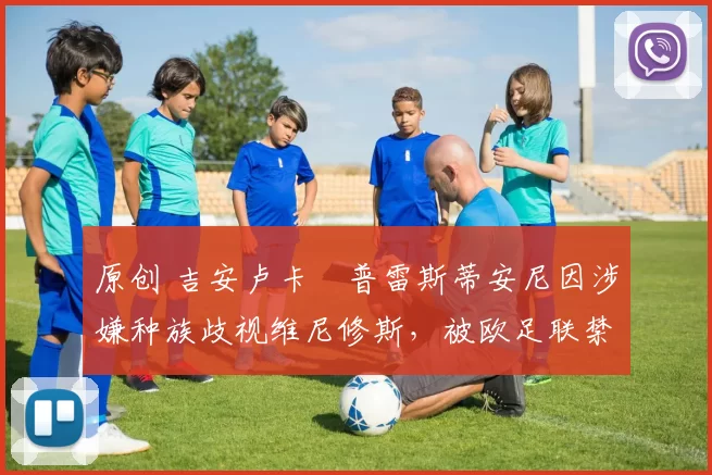 原创 吉安卢卡・普雷斯蒂安尼因涉嫌种族歧视维尼修斯，被欧足联禁赛