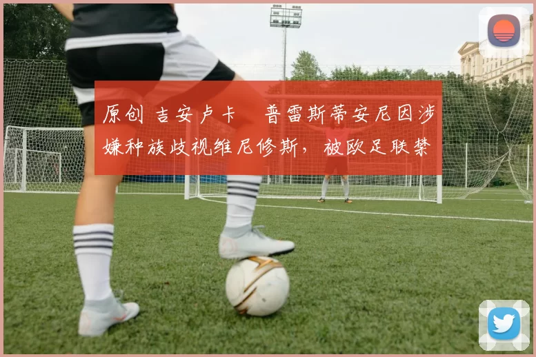 原创 吉安卢卡・普雷斯蒂安尼因涉嫌种族歧视维尼修斯,被欧足联禁赛