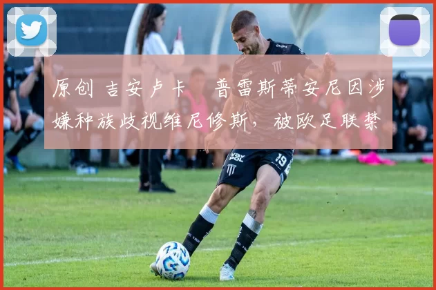 原创 吉安卢卡・普雷斯蒂安尼因涉嫌种族歧视维尼修斯，被欧足联禁赛