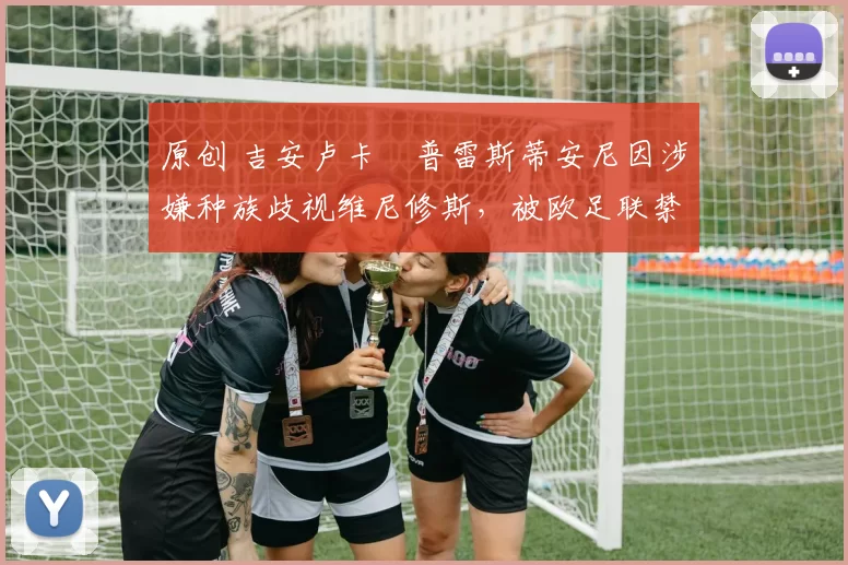 原创 吉安卢卡・普雷斯蒂安尼因涉嫌种族歧视维尼修斯，被欧足联禁赛