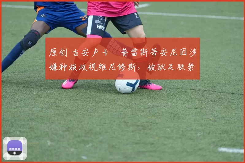 原创 吉安卢卡・普雷斯蒂安尼因涉嫌种族歧视维尼修斯，被欧足联禁赛