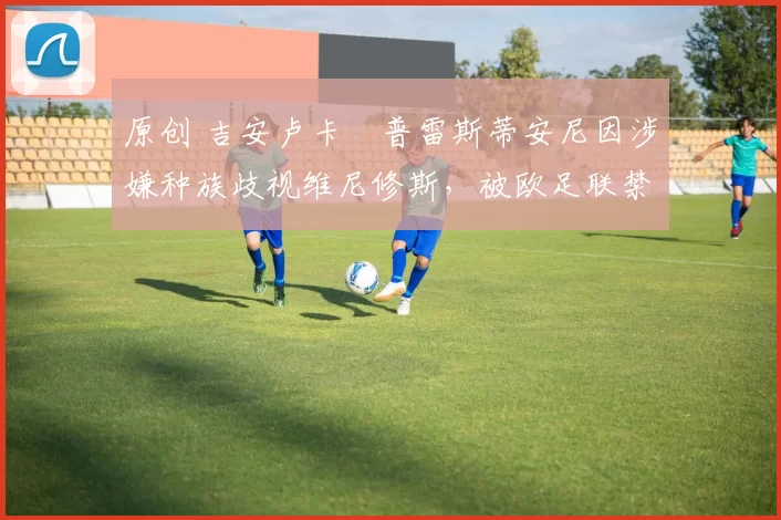 原创 吉安卢卡・普雷斯蒂安尼因涉嫌种族歧视维尼修斯,被欧足联禁赛