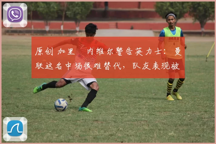 原创 加里・内维尔警告英力士：曼联这名中场很难替代，队友表现被赞 “离谱”