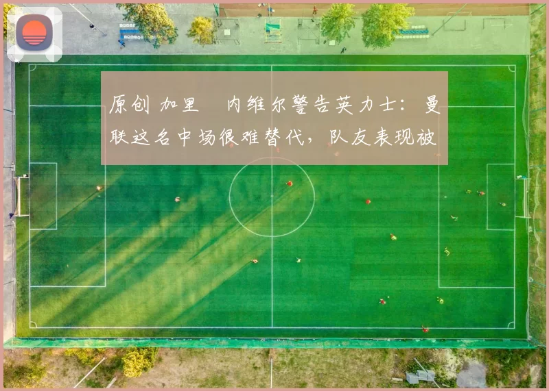 原创 加里・内维尔警告英力士：曼联这名中场很难替代，队友表现被赞 “离谱”