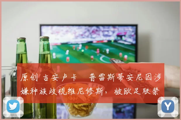 原创 吉安卢卡・普雷斯蒂安尼因涉嫌种族歧视维尼修斯，被欧足联禁赛