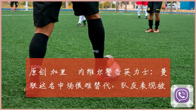 原创 加里・内维尔警告英力士：曼联这名中场很难替代，队友表现被赞 “离谱”