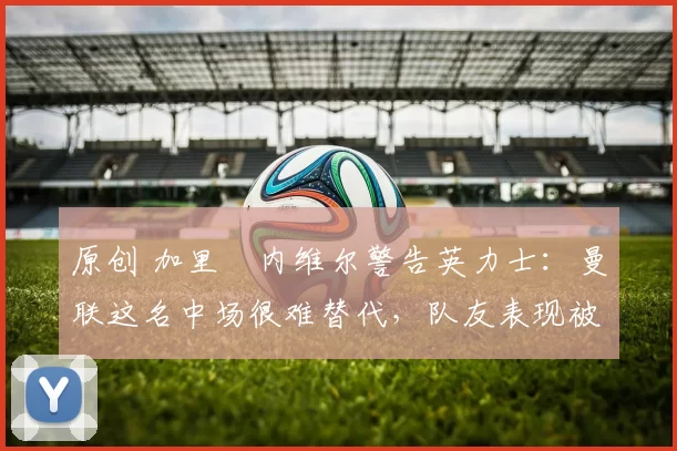 原创 加里・内维尔警告英力士：曼联这名中场很难替代，队友表现被赞 “离谱”