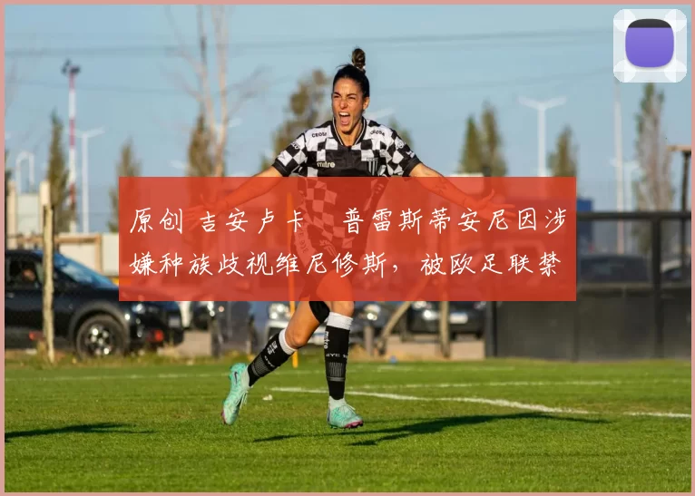 原创 吉安卢卡・普雷斯蒂安尼因涉嫌种族歧视维尼修斯，被欧足联禁赛