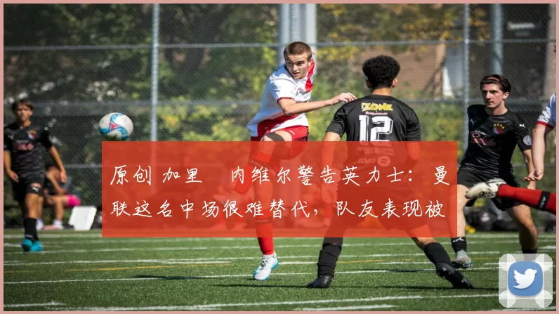 原创 加里・内维尔警告英力士:曼联这名中场很难替代,队友表现被赞 “离谱”