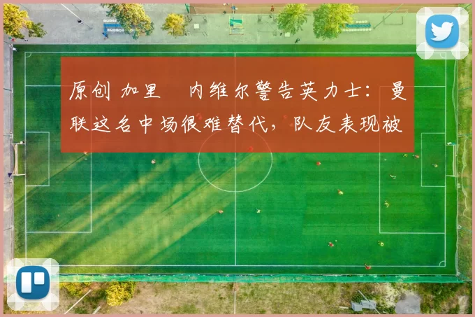 原创 加里・内维尔警告英力士：曼联这名中场很难替代，队友表现被赞 “离谱”