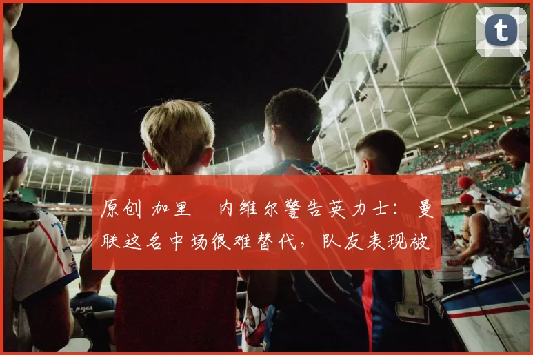 原创 加里・内维尔警告英力士:曼联这名中场很难替代,队友表现被赞 “离谱”