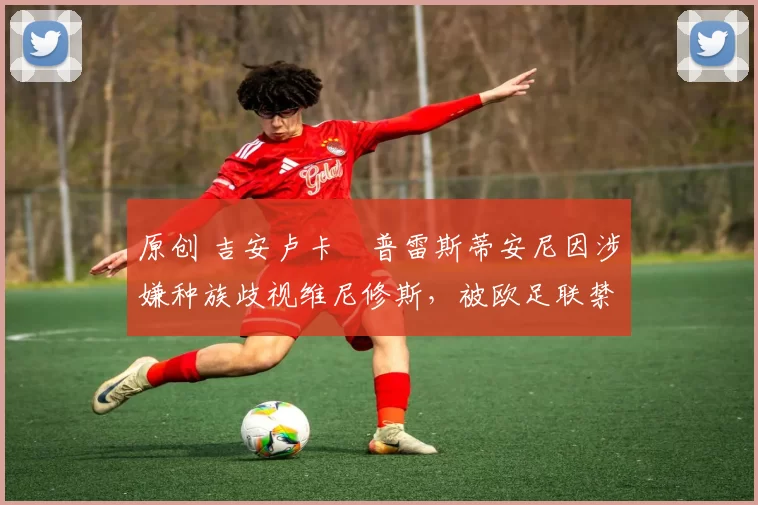 原创 吉安卢卡・普雷斯蒂安尼因涉嫌种族歧视维尼修斯，被欧足联禁赛