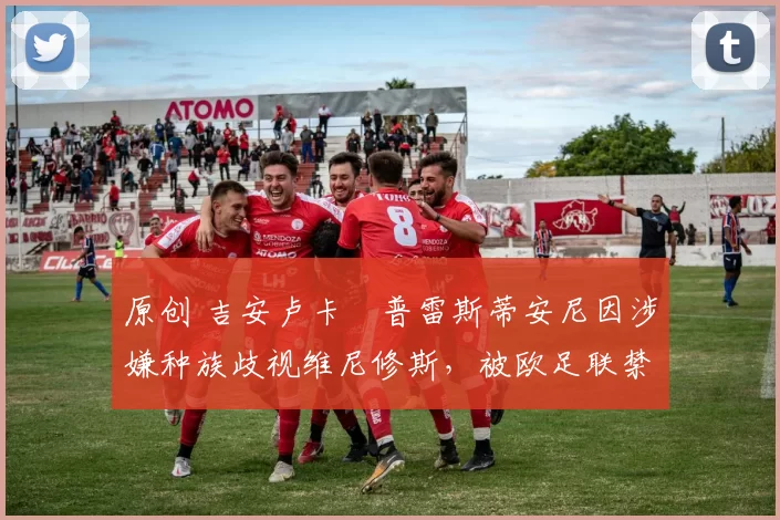 原创 吉安卢卡・普雷斯蒂安尼因涉嫌种族歧视维尼修斯，被欧足联禁赛