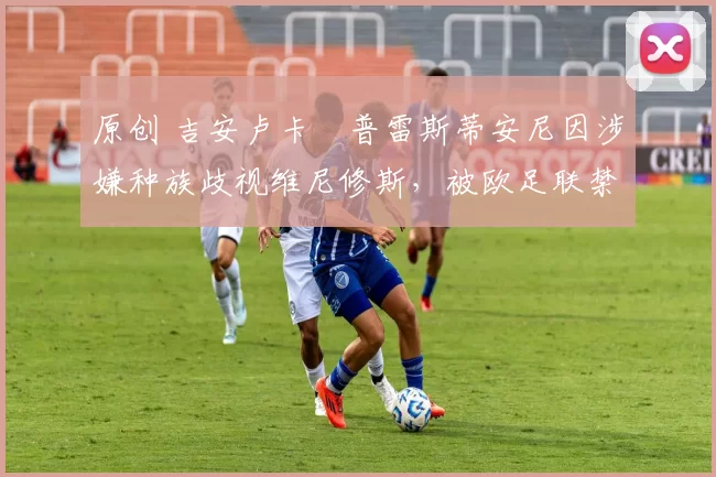 原创 吉安卢卡・普雷斯蒂安尼因涉嫌种族歧视维尼修斯，被欧足联禁赛