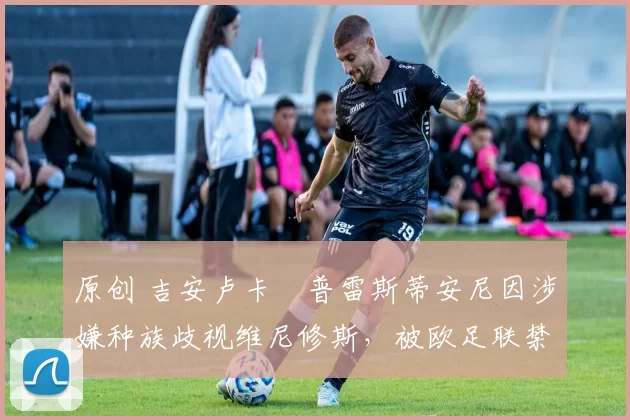 原创 吉安卢卡・普雷斯蒂安尼因涉嫌种族歧视维尼修斯，被欧足联禁赛