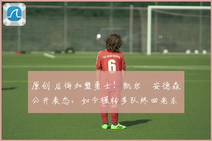 原创 后悔加盟勇士!凯尔・安德森公开表态,如今辗转多队终回老东家