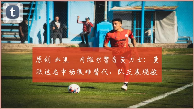原创 加里・内维尔警告英力士:曼联这名中场很难替代,队友表现被赞 “离谱”