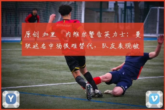 原创 加里・内维尔警告英力士：曼联这名中场很难替代，队友表现被赞 “离谱”