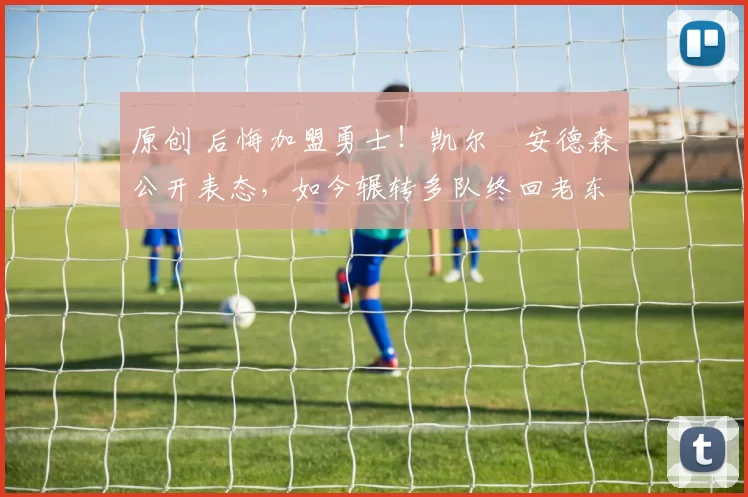 原创 后悔加盟勇士！凯尔・安德森公开表态，如今辗转多队终回老东家